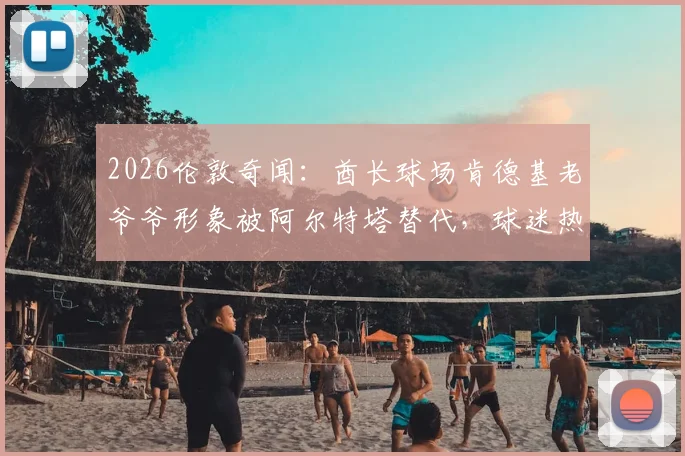 2026伦敦奇闻：酋长球场肯德基老爷爷形象被阿尔特塔替代，球迷热议背后是跨界营销还是AI换脸？