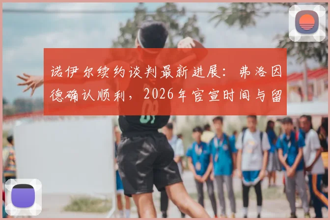 诺伊尔续约谈判最新进展：弗洛因德确认顺利，2026年官宣时间与留队前景深度分析