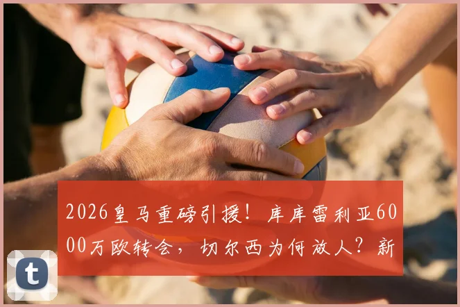 2026皇马重磅引援!库库雷利亚6000万欧转会,切尔西为何放人?新赛季几号球衣引关注