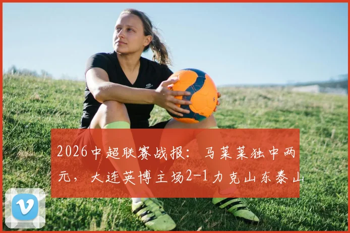 2026中超联赛战报:马莱莱独中两元,大连英博主场2-1力克山东泰山送对手两连败
