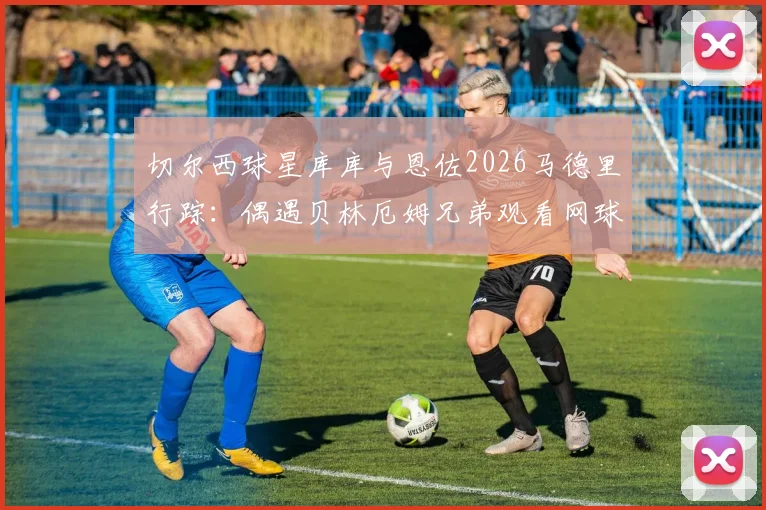 切尔西球星库库与恩佐2026马德里行踪：偶遇贝林厄姆兄弟观看网球，球星跨界互动引热议