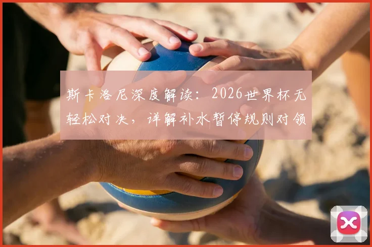 斯卡洛尼深度解读:2026世界杯无轻松对决,详解补水暂停规则对领先球队的战术价值