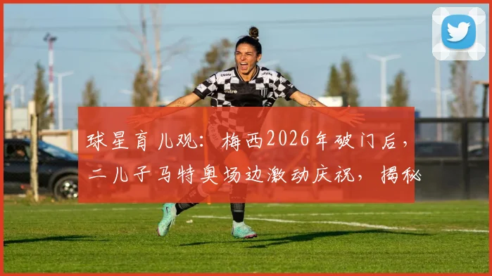 球星育儿观:梅西2026年破门后,二儿子马特奥场边激动庆祝,揭秘球王家庭的亲子互动与教育方式