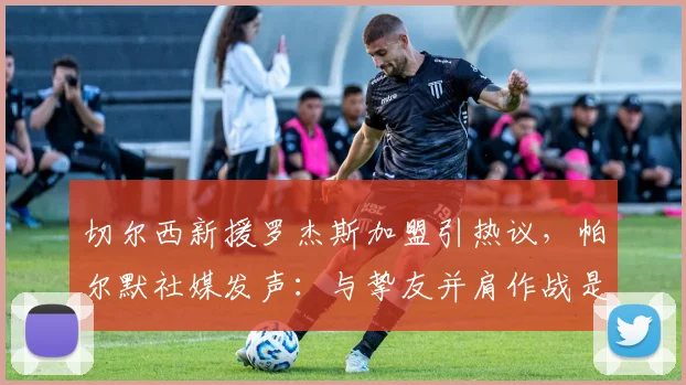 切尔西新援罗杰斯加盟引热议,帕尔默社媒发声:与挚友并肩作战是2026赛季最大动力