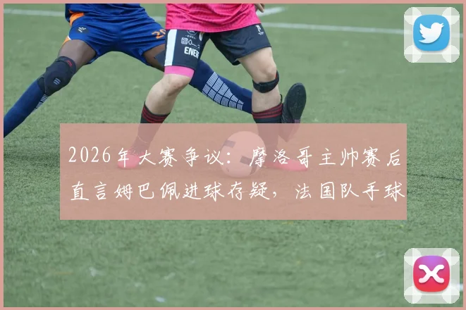 2026年大赛争议:摩洛哥主帅赛后直言姆巴佩进球存疑,法国队手球在先引轩然大波
