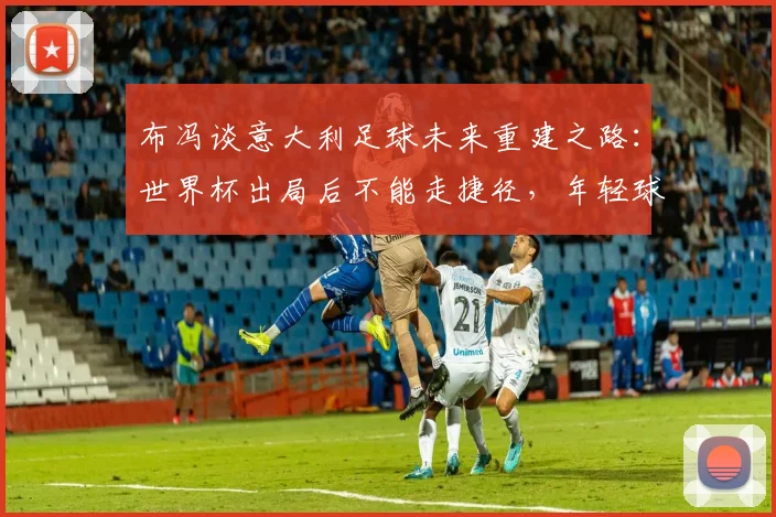布冯谈意大利足球未来重建之路：世界杯出局后不能走捷径，年轻球员是2026希望