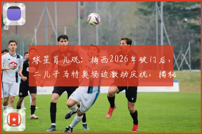 球星育儿观:梅西2026年破门后,二儿子马特奥场边激动庆祝,揭秘球王家庭的亲子互动与教育方式